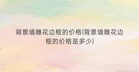 背景墙雕花边框的价格(背景墙雕花边框的价格是多少)