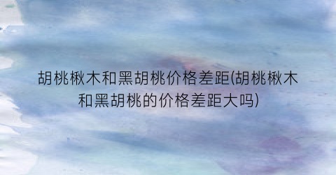 胡桃楸木和黑胡桃价格差距(胡桃楸木和黑胡桃的价格差距大吗)