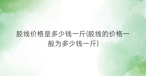 胶线价格是多少钱一斤(胶线的价格一般为多少钱一斤)