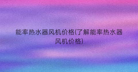 能率热水器风机价格(了解能率热水器风机价格)