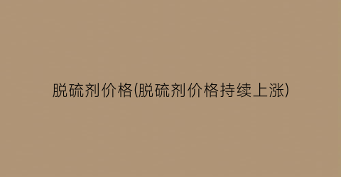 脱硫剂价格(脱硫剂价格持续上涨)