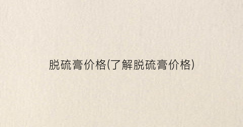 “脱硫膏价格(了解脱硫膏价格)