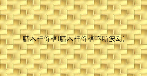 腊木杆价格(腊木杆价格不断波动)