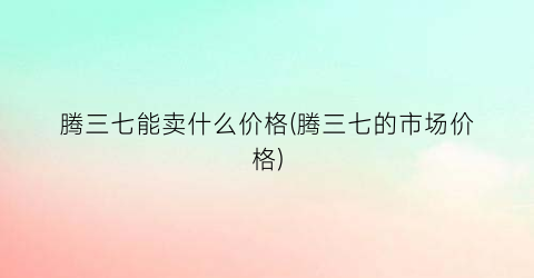 腾三七能卖什么价格(腾三七的市场价格)