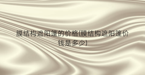 膜结构遮阳篷的价格(膜结构遮阳篷价钱是多少)