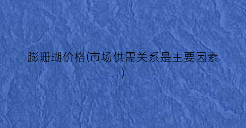 “膨珊瑚价格(市场供需关系是主要因素)