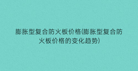 “膨胀型复合防火板价格(膨胀型复合防火板价格的变化趋势)