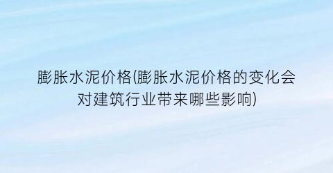 “膨胀水泥价格(膨胀水泥价格的变化会对建筑行业带来哪些影响)