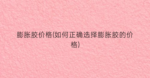膨胀胶价格(如何正确选择膨胀胶的价格)