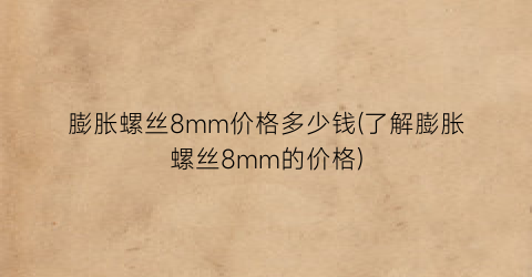 膨胀螺丝8mm价格多少钱(了解膨胀螺丝8mm的价格)