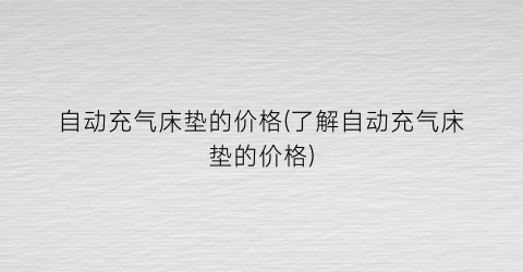 自动充气床垫的价格(了解自动充气床垫的价格)