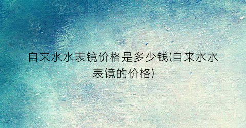 自来水水表镜价格是多少钱(自来水水表镜的价格)