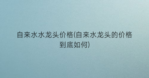 自来水水龙头价格(自来水龙头的价格到底如何)