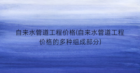 “自来水管道工程价格(自来水管道工程价格的多种组成部分)