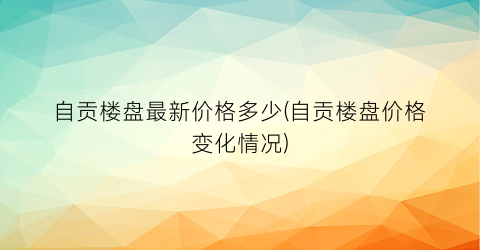 自贡楼盘最新价格多少(自贡楼盘价格变化情况)