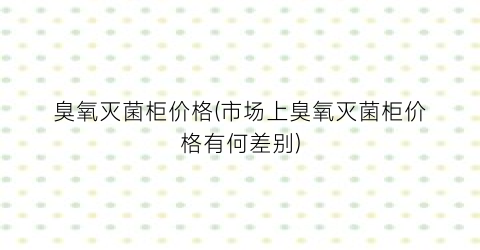 臭氧灭菌柜价格(市场上臭氧灭菌柜价格有何差别)
