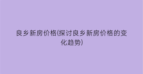 良乡新房价格(探讨良乡新房价格的变化趋势)