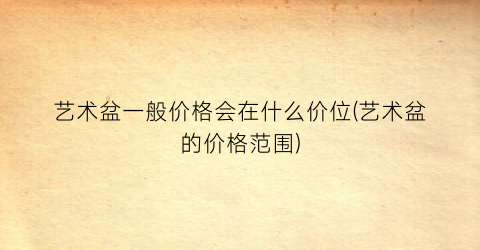 艺术盆一般价格会在什么价位(艺术盆的价格范围)
