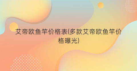 艾帝欧鱼竿价格表(多款艾帝欧鱼竿价格曝光)