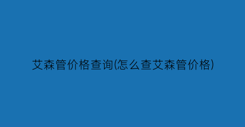 艾森管价格查询(怎么查艾森管价格)