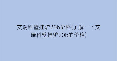 艾瑞科壁挂炉20b价格(了解一下艾瑞科壁挂炉20b的价格)