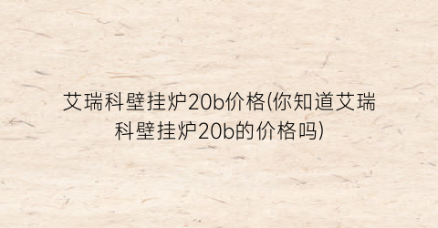 “艾瑞科壁挂炉20b价格(你知道艾瑞科壁挂炉20b的价格吗)