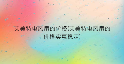“艾美特电风扇的价格(艾美特电风扇的价格实惠稳定)