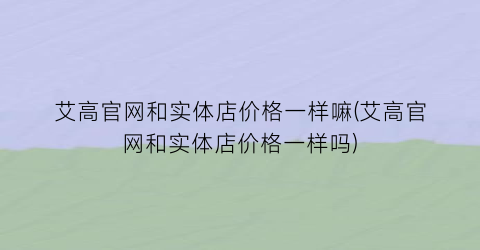 艾高官网和实体店价格一样嘛(艾高官网和实体店价格一样吗)