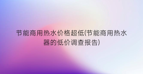 节能商用热水价格超低(节能商用热水器的低价调查报告)