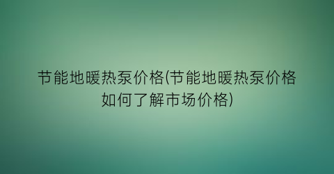 节能地暖热泵价格(节能地暖热泵价格如何了解市场价格)
