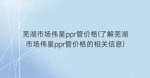 芜湖市场伟星ppr管价格(了解芜湖市场伟星ppr管价格的相关信息)