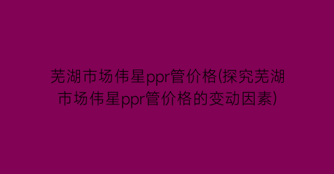 芜湖市场伟星ppr管价格(探究芜湖市场伟星ppr管价格的变动因素)