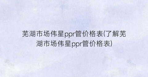 芜湖市场伟星ppr管价格表(了解芜湖市场伟星ppr管价格表)