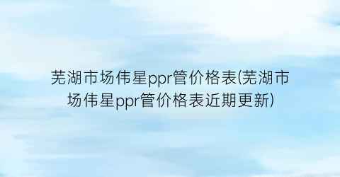 芜湖市场伟星ppr管价格表(芜湖市场伟星ppr管价格表近期更新)