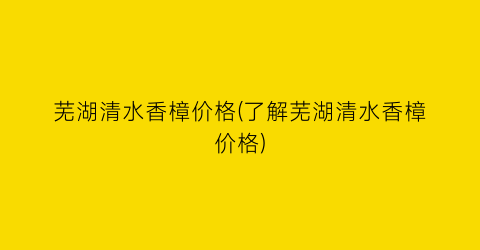 芜湖清水香樟价格(了解芜湖清水香樟价格)