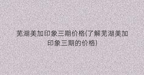 芜湖美加印象三期价格(了解芜湖美加印象三期的价格)