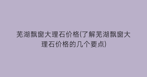 芜湖飘窗大理石价格(了解芜湖飘窗大理石价格的几个要点)