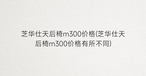 芝华仕天后椅m300价格(芝华仕天后椅m300价格有所不同)