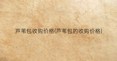 芦苇包收购价格(芦苇包的收购价格)