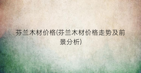 芬兰木材价格(芬兰木材价格走势及前景分析)