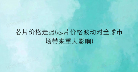 芯片价格走势(芯片价格波动对全球市场带来重大影响)