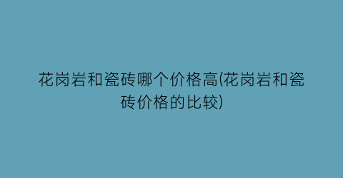 花岗岩和瓷砖哪个价格高(花岗岩和瓷砖价格的比较)