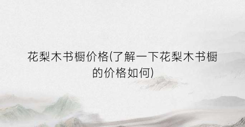 花梨木书橱价格(了解一下花梨木书橱的价格如何)