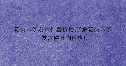 花梨木沙发六件套价格(了解花梨木沙发六件套的价格)