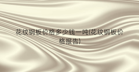 “花纹钢板价格多少钱一吨(花纹钢板价格报告)