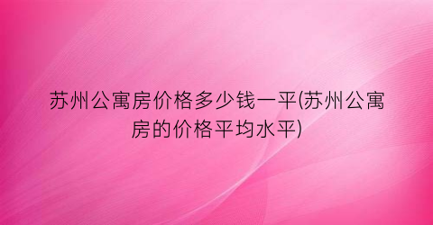 苏州公寓房价格多少钱一平(苏州公寓房的价格平均水平)