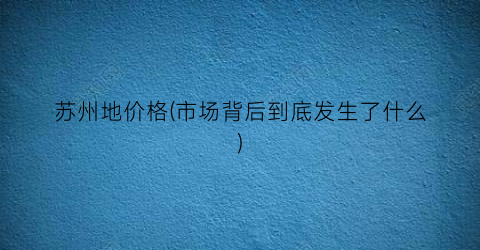 苏州地价格(市场背后到底发生了什么)