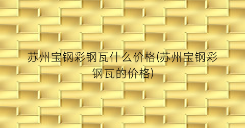 苏州宝钢彩钢瓦什么价格(苏州宝钢彩钢瓦的价格)