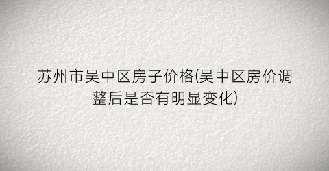 苏州市吴中区房子价格(吴中区房价调整后是否有明显变化)
