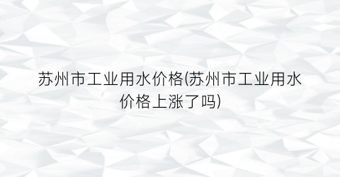 苏州市工业用水价格(苏州市工业用水价格上涨了吗)